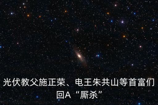 光伏教父施正榮、電王朱共山等首富們回A“廝殺”