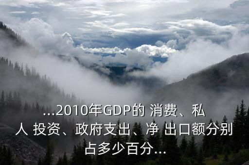 ...2010年GDP的 消費(fèi)、私人 投資、政府支出、凈 出口額分別占多少百分...