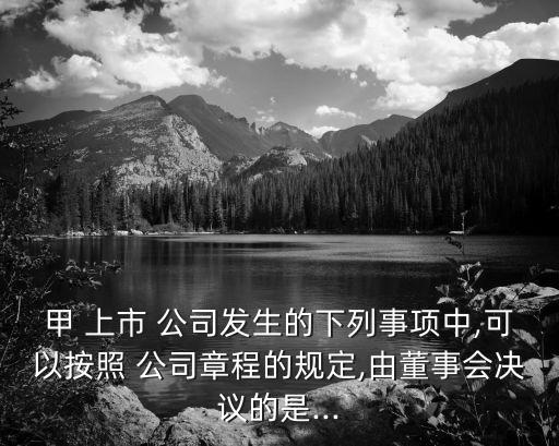 甲 上市 公司發(fā)生的下列事項(xiàng)中,可以按照 公司章程的規(guī)定,由董事會(huì)決議的是...