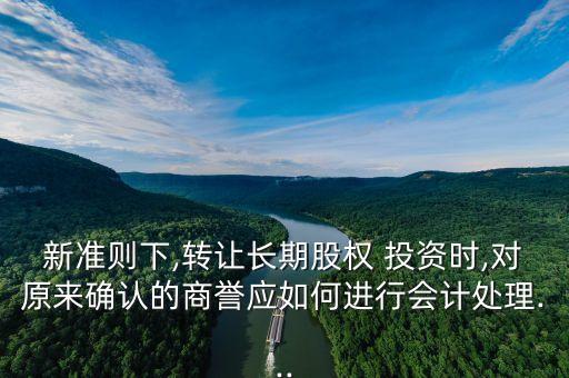 新準則下,轉讓長期股權 投資時,對原來確認的商譽應如何進行會計處理...