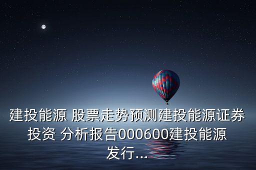 建投能源 股票走勢預(yù)測建投能源證券投資 分析報告000600建投能源發(fā)行...