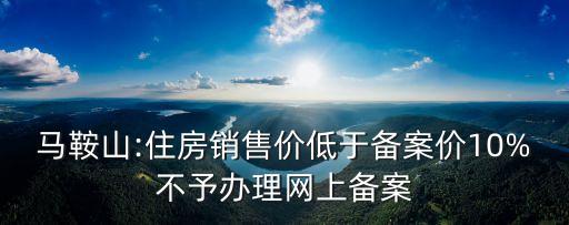 馬鞍山:住房銷售價(jià)低于備案價(jià)10%不予辦理網(wǎng)上備案