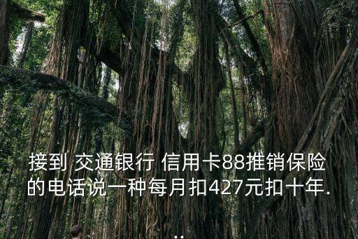 接到 交通銀行 信用卡88推銷保險的電話說一種每月扣427元扣十年...