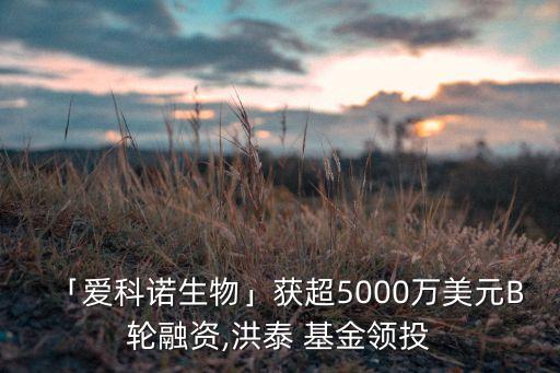 「愛(ài)科諾生物」獲超5000萬(wàn)美元B輪融資,洪泰 基金領(lǐng)投