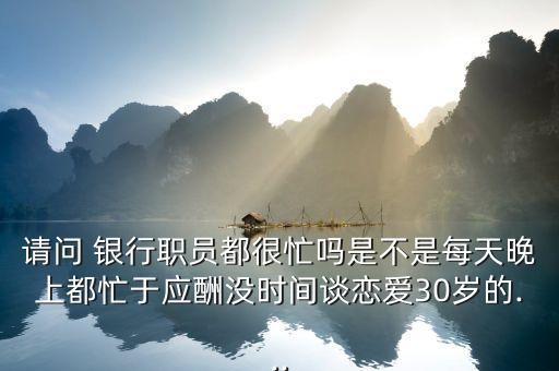 請問 銀行職員都很忙嗎是不是每天晚上都忙于應酬沒時間談戀愛30歲的...