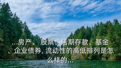 ...房產(chǎn)、 股票、活期存款、基金、企業(yè)債券, 流動(dòng)性的高低排列是怎么樣的...