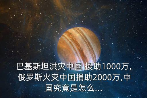 巴基斯坦洪災(zāi)中國 援助1000萬, 俄羅斯火災(zāi)中國捐助2000萬,中國究竟是怎么...