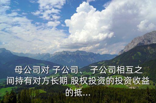  母公司對 子公司、 子公司相互之間持有對方長期 股權(quán)投資的投資收益的抵...