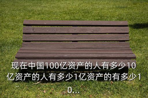 現(xiàn)在中國(guó)100億資產(chǎn)的人有多少10億資產(chǎn)的人有多少1億資產(chǎn)的有多少10...