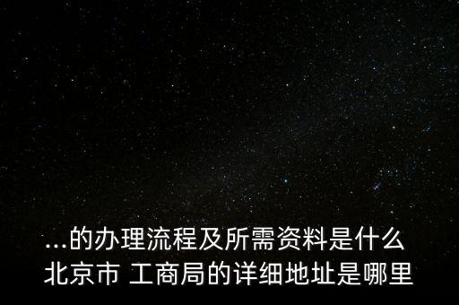 ...的辦理流程及所需資料是什么 北京市 工商局的詳細(xì)地址是哪里