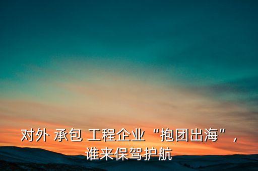 對外 承包 工程企業(yè)“抱團出?！?誰來保駕護航