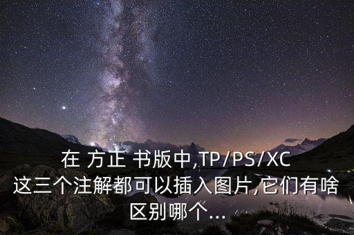 在 方正 書版中,TP/PS/XC這三個(gè)注解都可以插入圖片,它們有啥區(qū)別哪個(gè)...