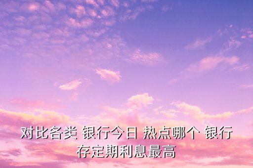 對比各類 銀行今日 熱點哪個 銀行存定期利息最高