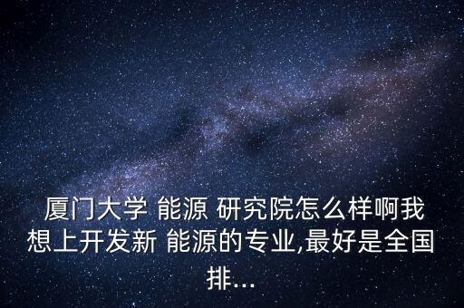  廈門大學(xué) 能源 研究院怎么樣啊我想上開發(fā)新 能源的專業(yè),最好是全國排...