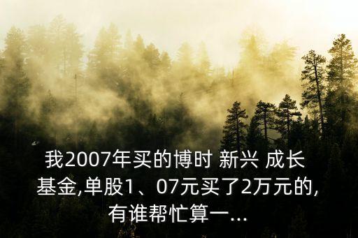 我2007年買的博時(shí) 新興 成長(zhǎng) 基金,單股1、07元買了2萬元的,有誰幫忙算一...