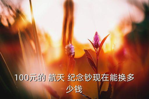 100元的 航天 紀念鈔現(xiàn)在能換多少錢