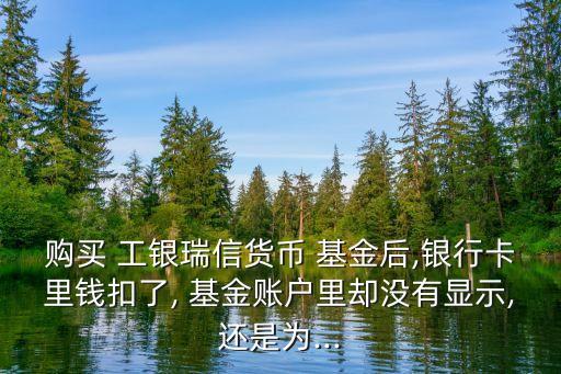 購買 工銀瑞信貨幣 基金后,銀行卡里錢扣了, 基金賬戶里卻沒有顯示,還是為...