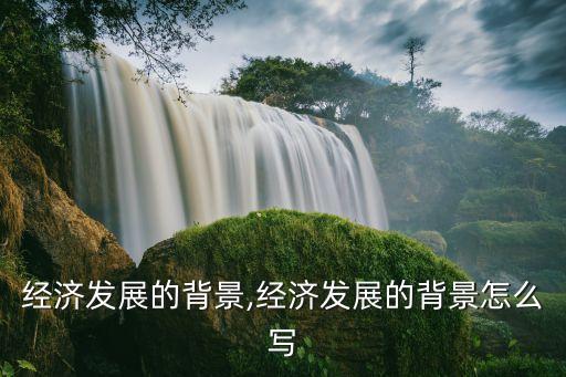 中國經(jīng)濟發(fā)展的背景,經(jīng)濟發(fā)展的背景怎么寫