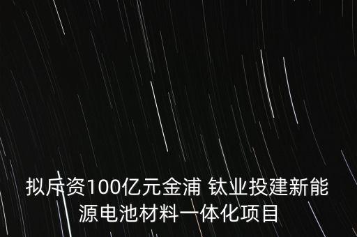 擬斥資100億元金浦 鈦業(yè)投建新能源電池材料一體化項(xiàng)目