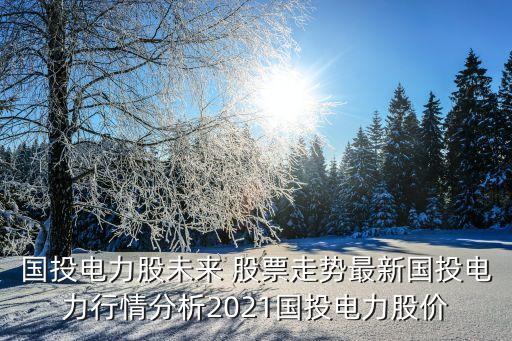 國投電力股未來 股票走勢最新國投電力行情分析2021國投電力股價