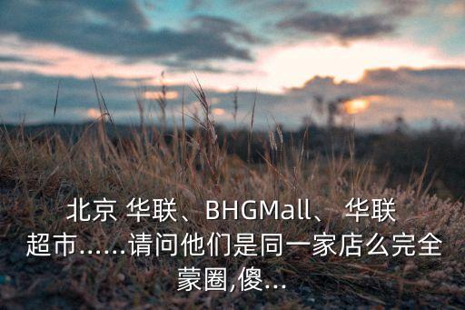 北京 華聯(lián)、BHGMall、 華聯(lián) 超市……請問他們是同一家店么完全蒙圈,傻...