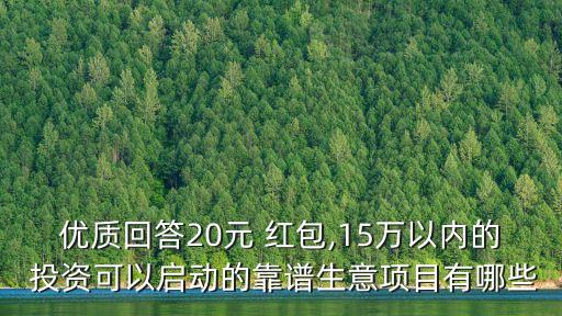 優(yōu)質(zhì)回答20元 紅包,15萬以內(nèi)的 投資可以啟動(dòng)的靠譜生意項(xiàng)目有哪些