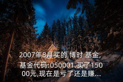 2007年8月買的 博時(shí) 基金, 基金代碼:050001.買了15000元,現(xiàn)在是虧了還是賺...