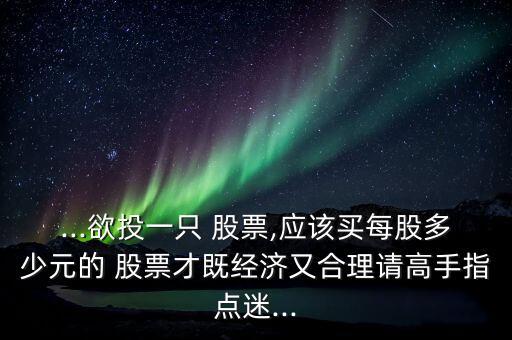 ...欲投一只 股票,應(yīng)該買每股多少元的 股票才既經(jīng)濟(jì)又合理請高手指點迷...