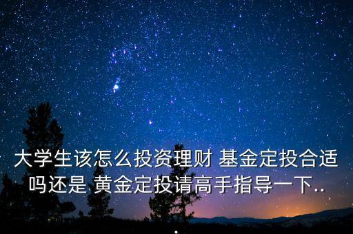 大學(xué)生該怎么投資理財(cái) 基金定投合適嗎還是 黃金定投請(qǐng)高手指導(dǎo)一下...