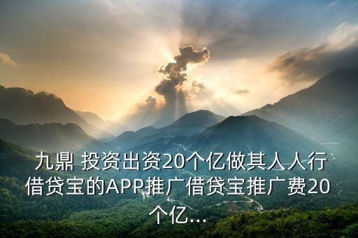  九鼎 投資出資20個億做其人人行借貸寶的APP推廣借貸寶推廣費20個億...