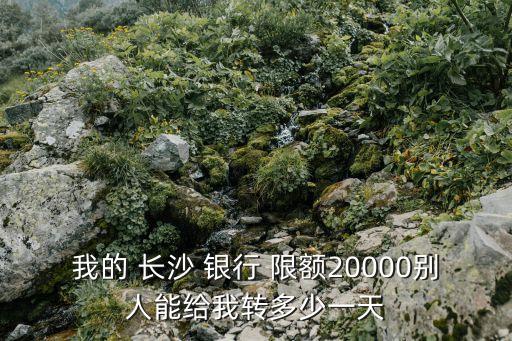 我的 長沙 銀行 限額20000別人能給我轉(zhuǎn)多少一天