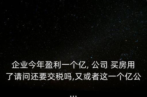 企業(yè)今年盈利一個億, 公司 買房用了請問還要交稅嗎,又或者這一個億公...