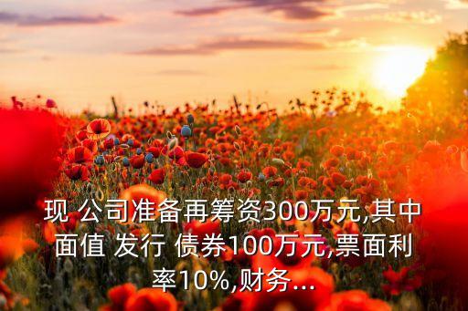 現(xiàn) 公司準備再籌資300萬元,其中面值 發(fā)行 債券100萬元,票面利率10%,財務(wù)...