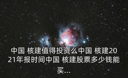 中國 核建值得投資么中國 核建2021年報時間中國 核建股票多少錢能買...