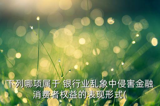 下列哪項(xiàng)屬于 銀行業(yè)亂象中侵害金融消費(fèi)者權(quán)益的表現(xiàn)形式(