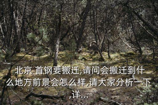  北京 首鋼要搬遷,請問會(huì)搬遷到什么地方前景會(huì)怎么樣,請大家分析一下,詳...