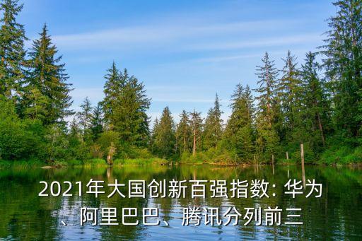 2021年大國創(chuàng)新百強指數(shù): 華為、阿里巴巴、騰訊分列前三