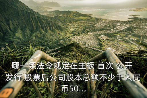 哪一條法令規(guī)定在主板 首次 公開 發(fā)行 股票后公司股本總額不少于人民幣50...