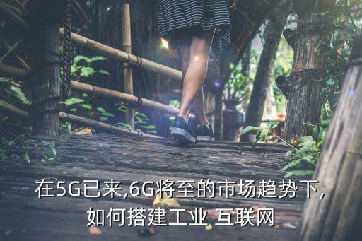 在5G已來,6G將至的市場趨勢下,如何搭建工業(yè) 互聯(lián)網(wǎng)