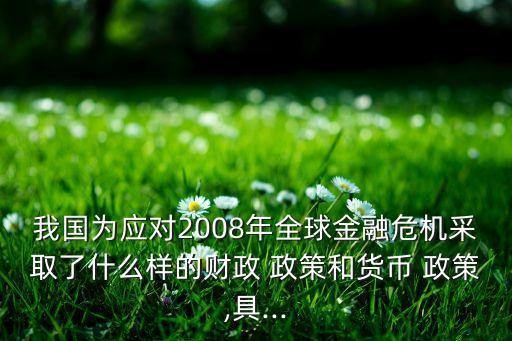 我國為應對2008年全球金融危機采取了什么樣的財政 政策和貨幣 政策,具...