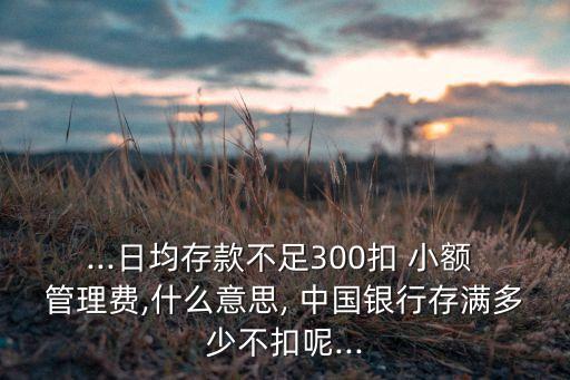 ...日均存款不足300扣 小額 管理費(fèi),什么意思, 中國銀行存滿多少不扣呢...