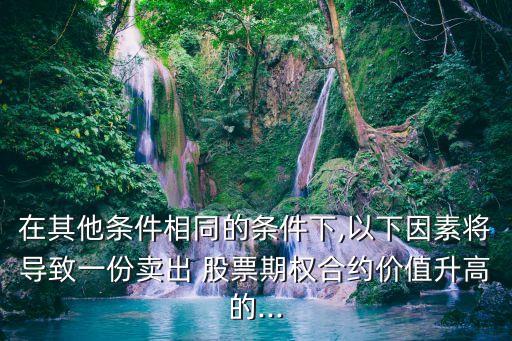 在其他條件相同的條件下,以下因素將導(dǎo)致一份賣出 股票期權(quán)合約價(jià)值升高的...