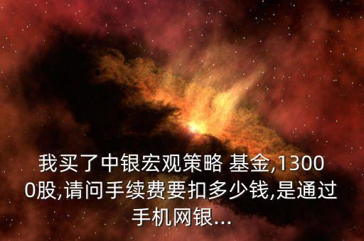 我買了中銀宏觀策略 基金,13000股,請問手續(xù)費(fèi)要扣多少錢,是通過手機(jī)網(wǎng)銀...