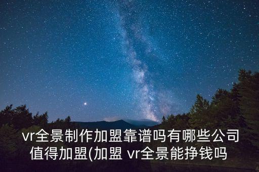  vr全景制作加盟靠譜嗎有哪些公司值得加盟(加盟 vr全景能掙錢嗎