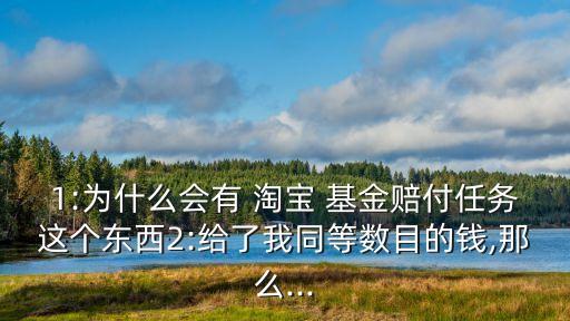 1:為什么會有 淘寶 基金賠付任務這個東西2:給了我同等數(shù)目的錢,那么...