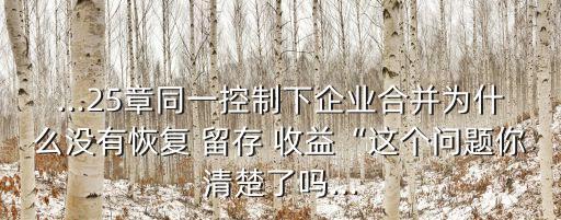 ...25章同一控制下企業(yè)合并為什么沒有恢復 留存 收益“這個問題你清楚了嗎...