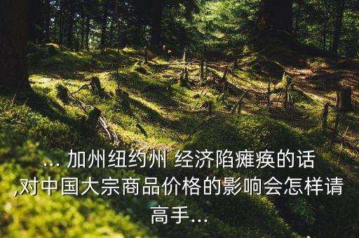 ... 加州紐約州 經(jīng)濟(jì)陷癱瘓的話(huà),對(duì)中國(guó)大宗商品價(jià)格的影響會(huì)怎樣請(qǐng)高手...