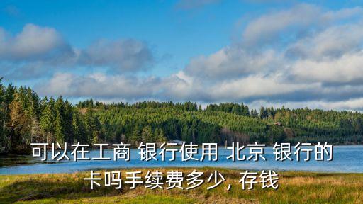 可以在工商 銀行使用 北京 銀行的卡嗎手續(xù)費(fèi)多少, 存錢(qián)