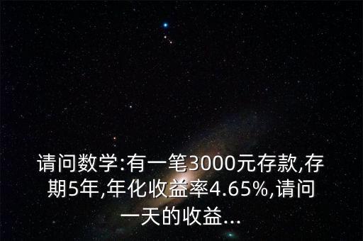 請問數(shù)學:有一筆3000元存款,存期5年,年化收益率4.65%,請問一天的收益...