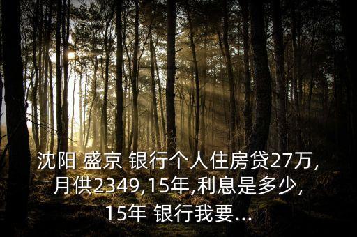 沈陽 盛京 銀行個人住房貸27萬,月供2349,15年,利息是多少,15年 銀行我要...